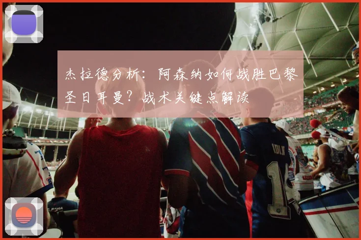 杰拉德分析:阿森纳如何战胜巴黎圣日耳曼?战术关键点解读