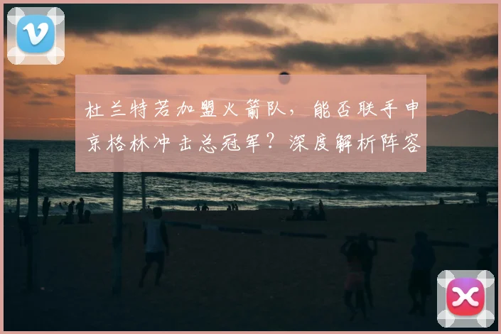 杜兰特若加盟火箭队,能否联手申京格林冲击总冠军?深度解析阵容适配性