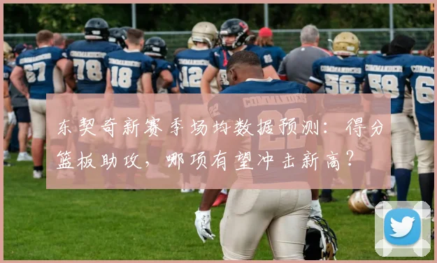 东契奇新赛季场均数据预测：得分篮板助攻，哪项有望冲击新高？