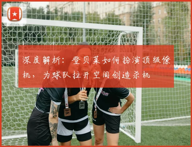 深度解析：登贝莱如何扮演顶级僚机，为球队拉开空间创造杀机
